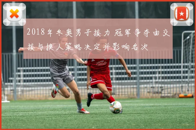 2018年冬奥男子接力 冠军争夺由交接与换人策略决定并影响名次