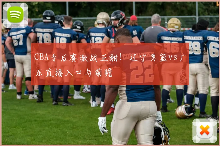 CBA季后赛激战正酣！辽宁男篮vs广东直播入口与前瞻