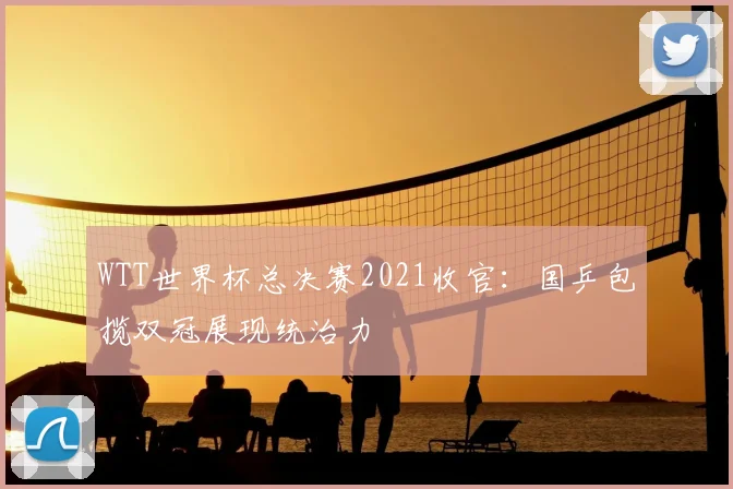 WTT世界杯总决赛2021收官：国乒包揽双冠展现统治力