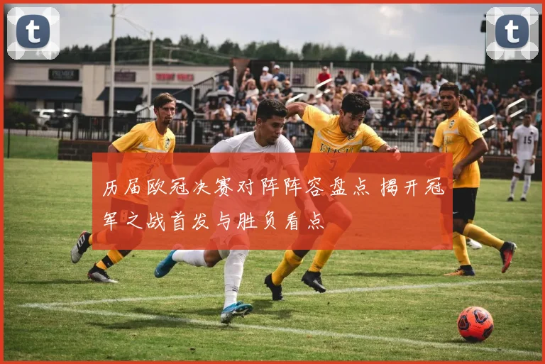 历届欧冠决赛对阵阵容盘点 揭开冠军之战首发与胜负看点