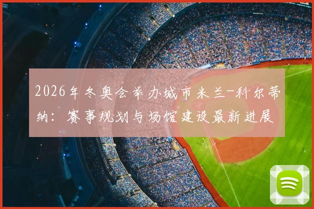 2026年冬奥会举办城市米兰-科尔蒂纳：赛事规划与场馆建设最新进展