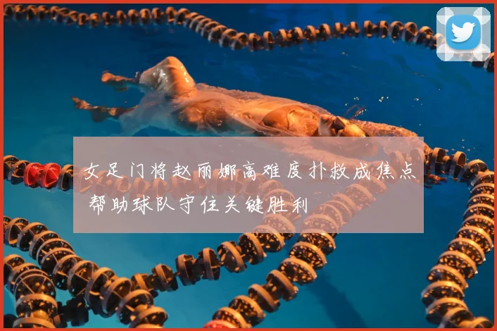 女足门将赵丽娜高难度扑救成焦点 帮助球队守住关键胜利