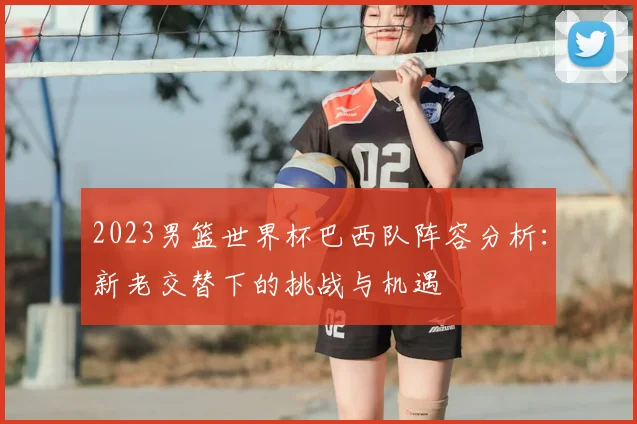 2023男篮世界杯巴西队阵容分析：新老交替下的挑战与机遇