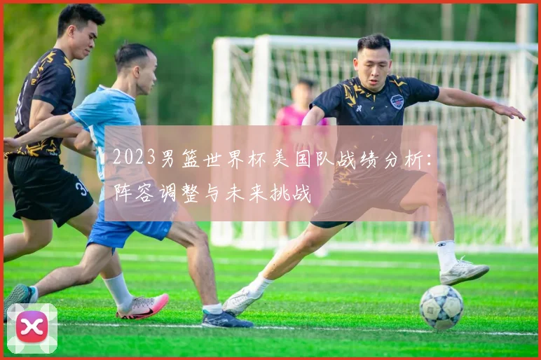 2023男篮世界杯美国队战绩分析：阵容调整与未来挑战