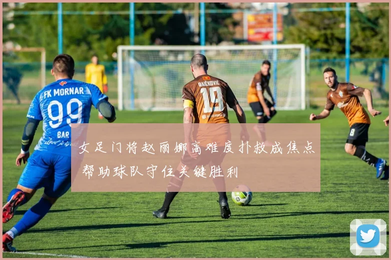 女足门将赵丽娜高难度扑救成焦点 帮助球队守住关键胜利