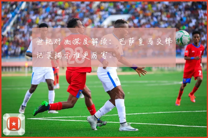 世纪对决深度解读：巴萨皇马交锋记录揭示谁更厉害。