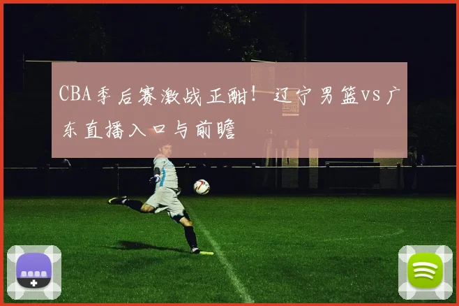 CBA季后赛激战正酣！辽宁男篮vs广东直播入口与前瞻