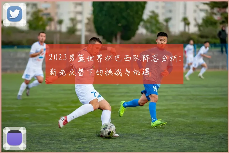2023男篮世界杯巴西队阵容分析：新老交替下的挑战与机遇